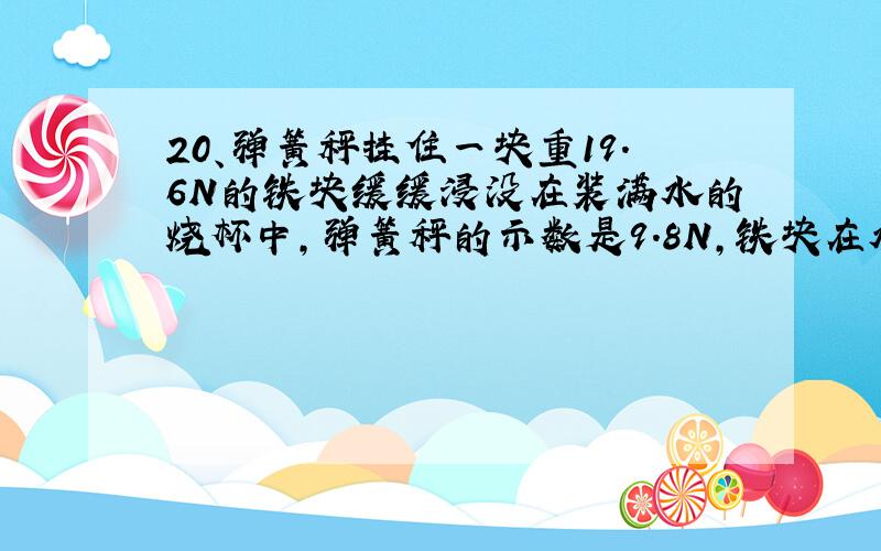 20、弹簧秤挂住一块重19.6N的铁块缓缓浸没在装满水的烧杯中,弹簧秤的示数是9.8N,铁块在水中所受到的浮力是（ ）,