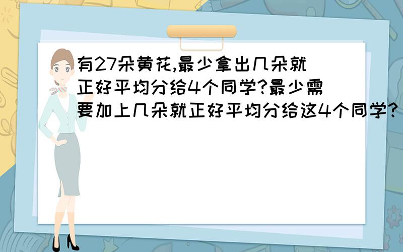 有27朵黄花,最少拿出几朵就正好平均分给4个同学?最少需要加上几朵就正好平均分给这4个同学?