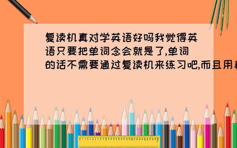 复读机真对学英语好吗我觉得英语只要把单词念会就是了,单词的话不需要通过复读机来练习吧,而且用着很麻烦,我打算买录音机,还