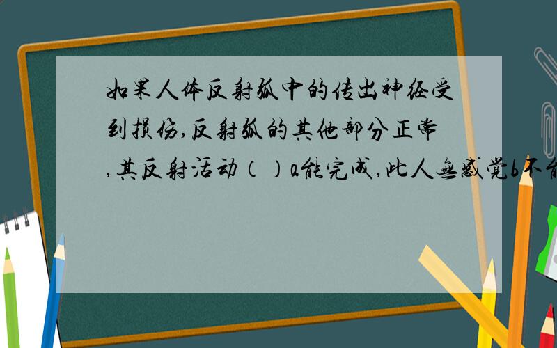 如果人体反射弧中的传出神经受到损伤,反射弧的其他部分正常,其反射活动（）a能完成,此人无感觉b不能完成