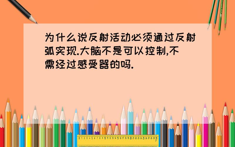 为什么说反射活动必须通过反射弧实现.大脑不是可以控制,不需经过感受器的吗.