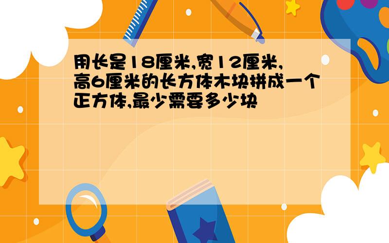 用长是18厘米,宽12厘米,高6厘米的长方体木块拼成一个正方体,最少需要多少块