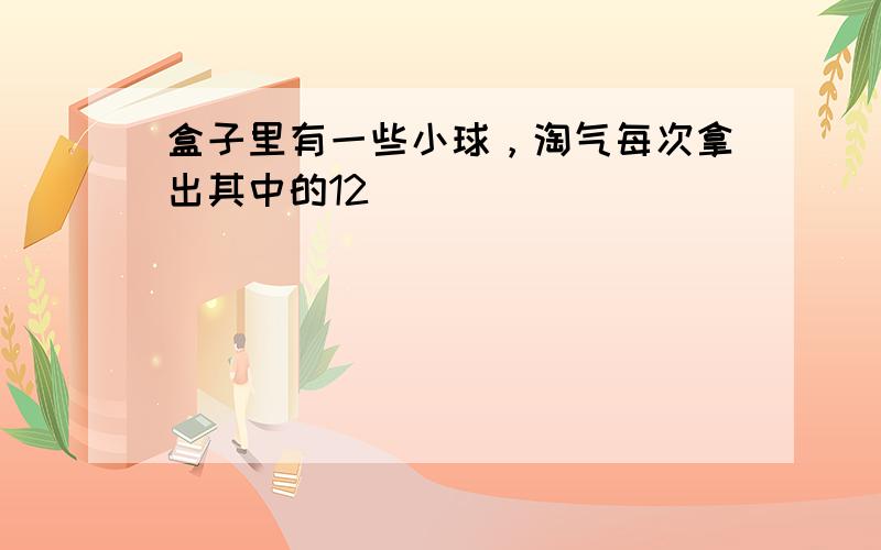 盒子里有一些小球，淘气每次拿出其中的12