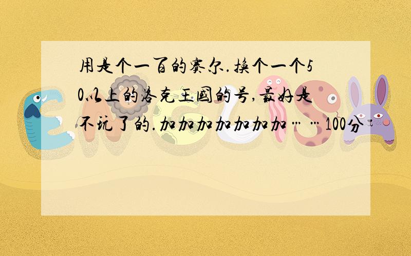 用是个一百的赛尔.换个一个50以上的洛克王国的号,最好是不玩了的.加加加加加加加……100分