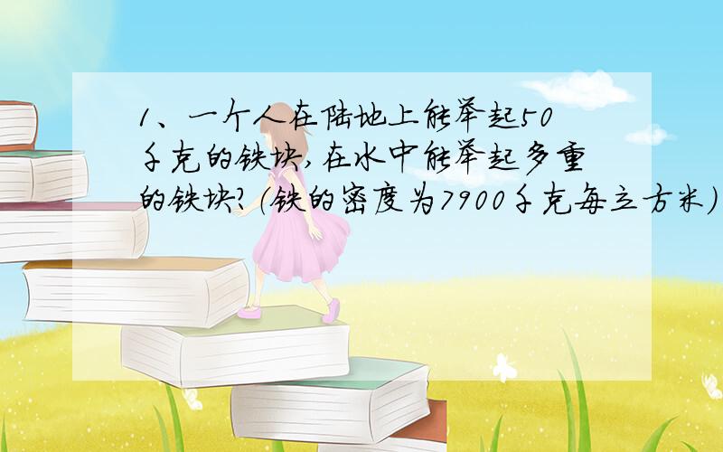 1、一个人在陆地上能举起50千克的铁块,在水中能举起多重的铁块?（铁的密度为7900千克每立方米）