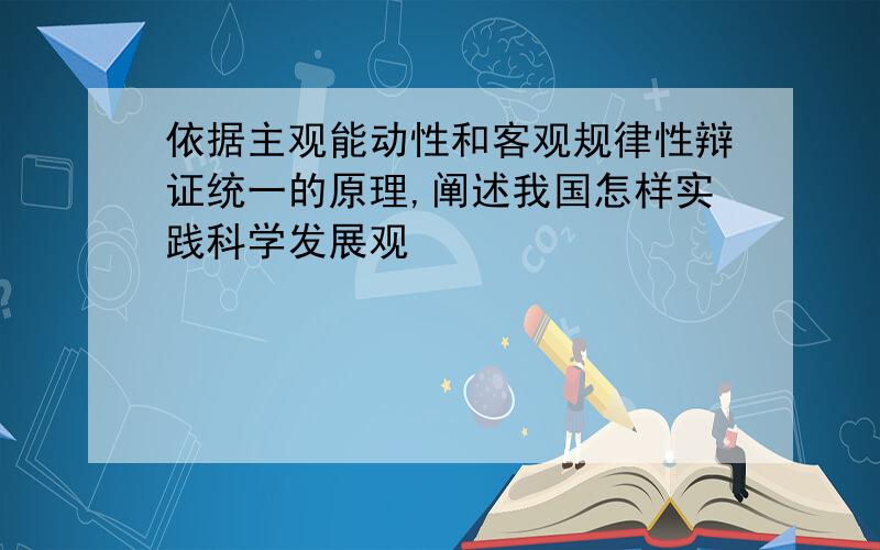 依据主观能动性和客观规律性辩证统一的原理,阐述我国怎样实践科学发展观