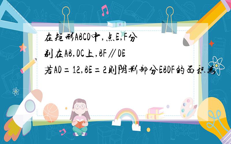 在矩形ABCD中,点E,F分别在AB,DC上,BF∥DE若AD=12,BE=2则阴影部分EBDF的面积为