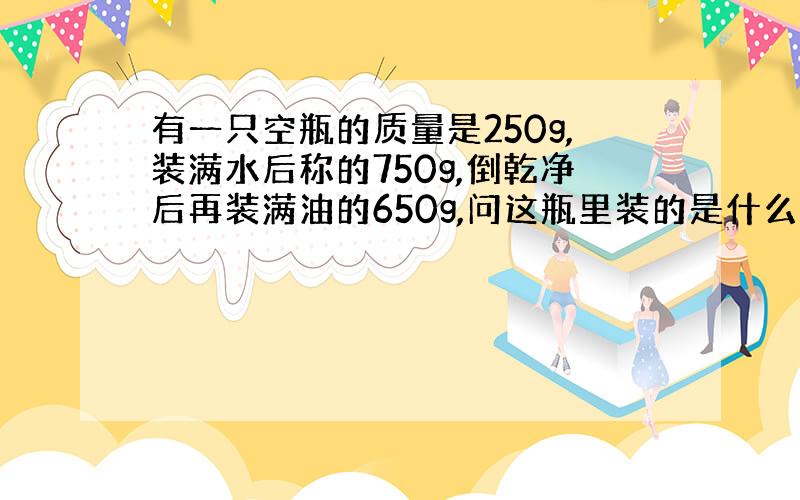 有一只空瓶的质量是250g,装满水后称的750g,倒乾净后再装满油的650g,问这瓶里装的是什么油?