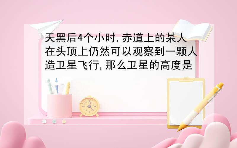 天黑后4个小时,赤道上的某人在头顶上仍然可以观察到一颗人造卫星飞行,那么卫星的高度是