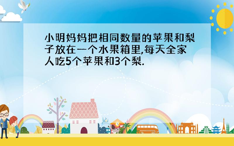 小明妈妈把相同数量的苹果和梨子放在一个水果箱里,每天全家人吃5个苹果和3个梨.