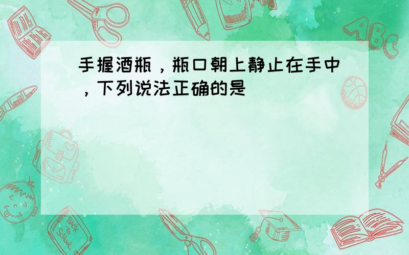 手握酒瓶，瓶口朝上静止在手中，下列说法正确的是