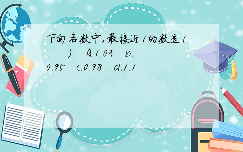 下面各数中,最接近1的数是（　　）　 A.1.03　b.0.95　c.0.98　d.1.1