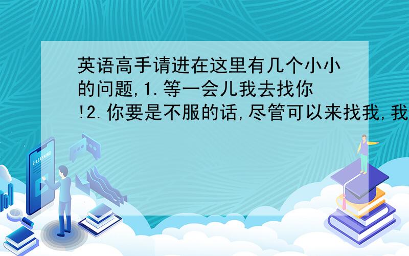 英语高手请进在这里有几个小小的问题,1.等一会儿我去找你!2.你要是不服的话,尽管可以来找我,我随时等着你!3.临走时别