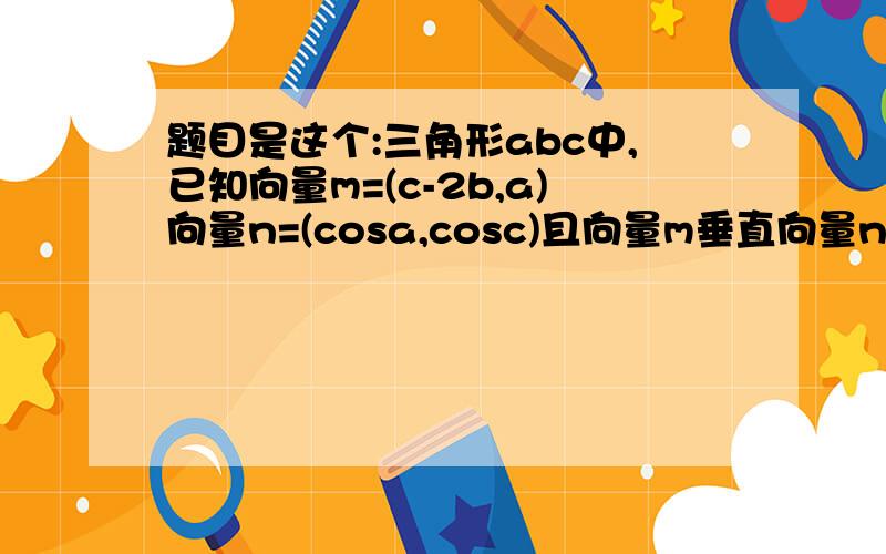 题目是这个:三角形abc中,已知向量m=(c-2b,a)向量n=(cosa,cosc)且向量m垂直向量n ①求