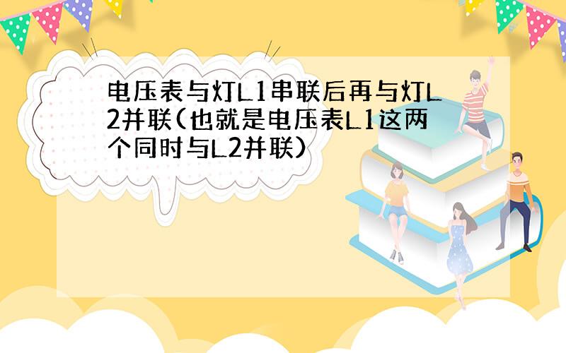 电压表与灯L1串联后再与灯L2并联(也就是电压表L1这两个同时与L2并联）