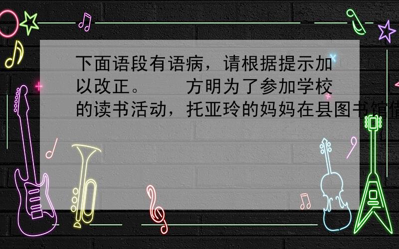 下面语段有语病，请根据提示加以改正。　　方明为了参加学校的读书活动，托亚玲的妈妈在县图书馆借一本书