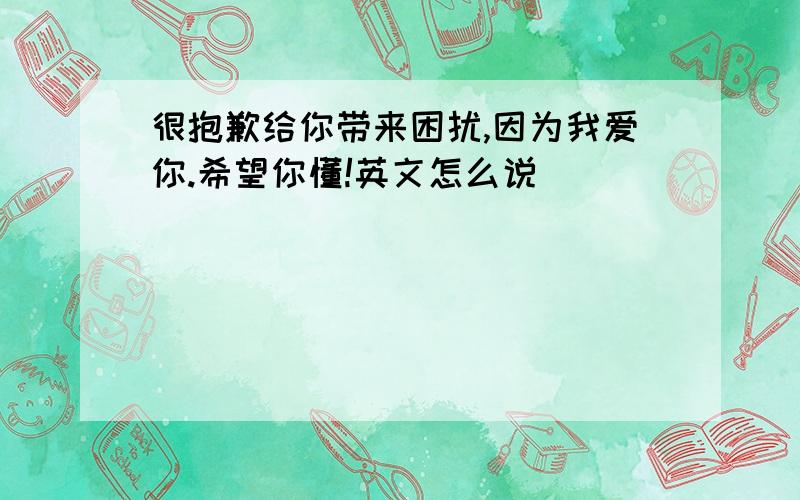 很抱歉给你带来困扰,因为我爱你.希望你懂!英文怎么说