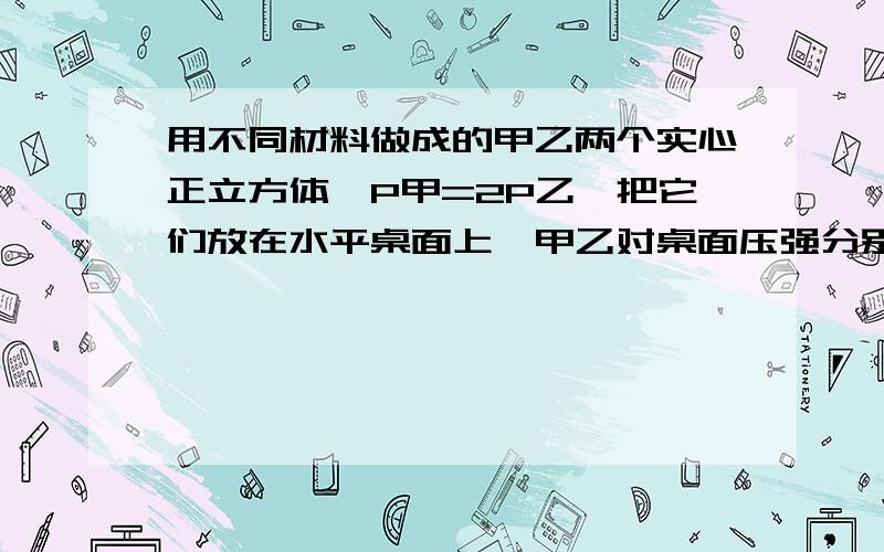 用不同材料做成的甲乙两个实心正立方体,P甲=2P乙,把它们放在水平桌面上,甲乙对桌面压强分别是P1,P2,