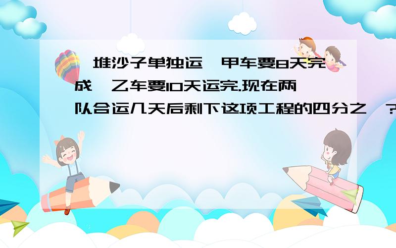 一堆沙子单独运,甲车要8天完成,乙车要10天运完.现在两队合运几天后剩下这项工程的四分之一?列式是（