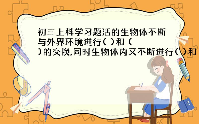 初三上科学习题活的生物体不断与外界环境进行( )和 ( )的交换,同时生物体内又不断进行( )和 ( )的转变过程叫做新