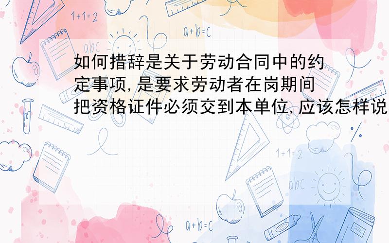 如何措辞是关于劳动合同中的约定事项,是要求劳动者在岗期间把资格证件必须交到本单位,应该怎样说呢