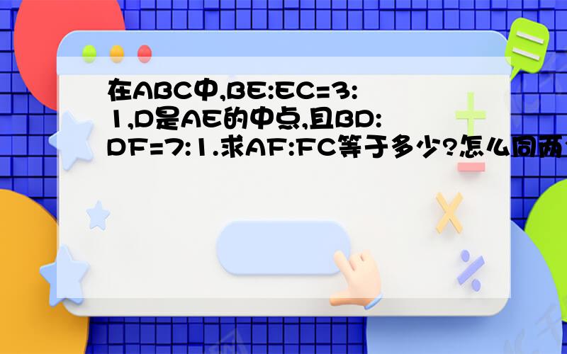 在ABC中,BE:EC=3:1,D是AE的中点,且BD:DF=7:1.求AF:FC等于多少?怎么同两个三角形的比怎么差那