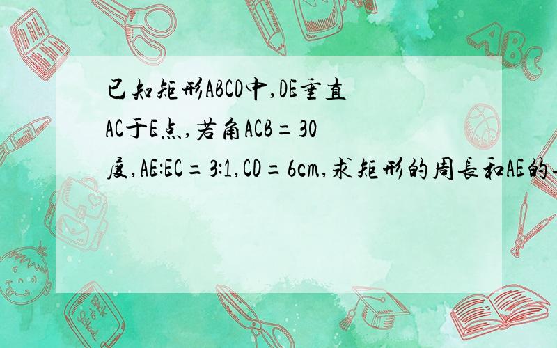 已知矩形ABCD中,DE垂直AC于E点,若角ACB=30度,AE:EC=3:1,CD=6cm,求矩形的周长和AE的长.