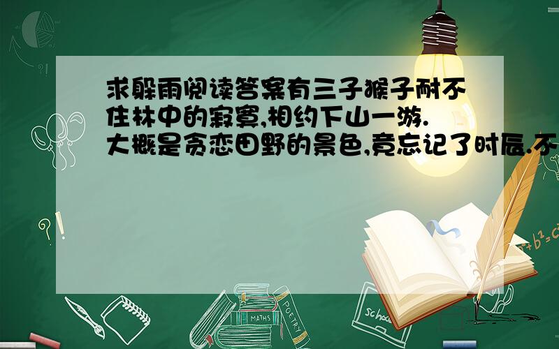 求躲雨阅读答案有三子猴子耐不住林中的寂寞,相约下山一游.大概是贪恋田野的景色,竟忘记了时辰.不觉已黄昏,天色阴暗欲雨.等