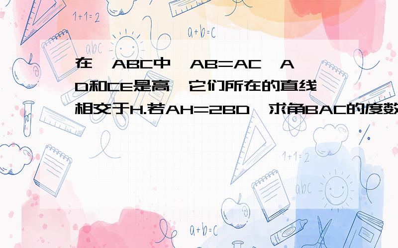 在△ABC中,AB=AC,AD和CE是高,它们所在的直线相交于H.若AH=2BD,求角BAC的度数谢谢了,