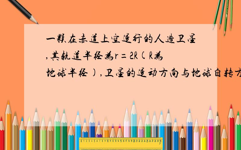 一颗在赤道上空运行的人造卫星,其轨道半径为r=2R(R为地球半径),卫星的运动方向与地球自转方向相同.已知地球自转的角速