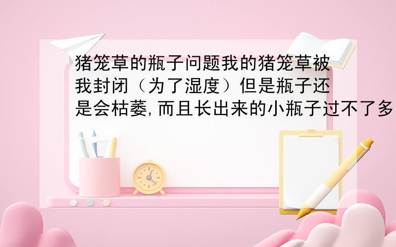 猪笼草的瓶子问题我的猪笼草被我封闭（为了湿度）但是瓶子还是会枯萎,而且长出来的小瓶子过不了多久又会枯萎~