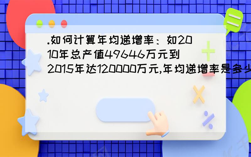 .如何计算年均递增率：如2010年总产值49646万元到2015年达120000万元,年均递增率是多少?