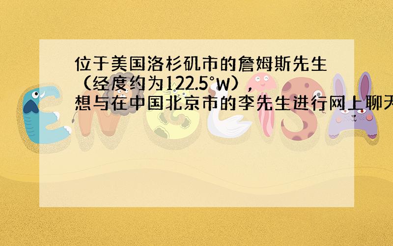 位于美国洛杉矶市的詹姆斯先生（经度约为122.5°W）,想与在中国北京市的李先生进行网上聊天,假定两市的工作时间各是当地