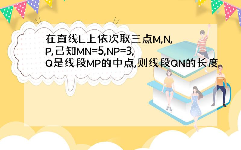 在直线L上依次取三点M,N,P,己知MN=5,NP=3,Q是线段MP的中点,则线段QN的长度