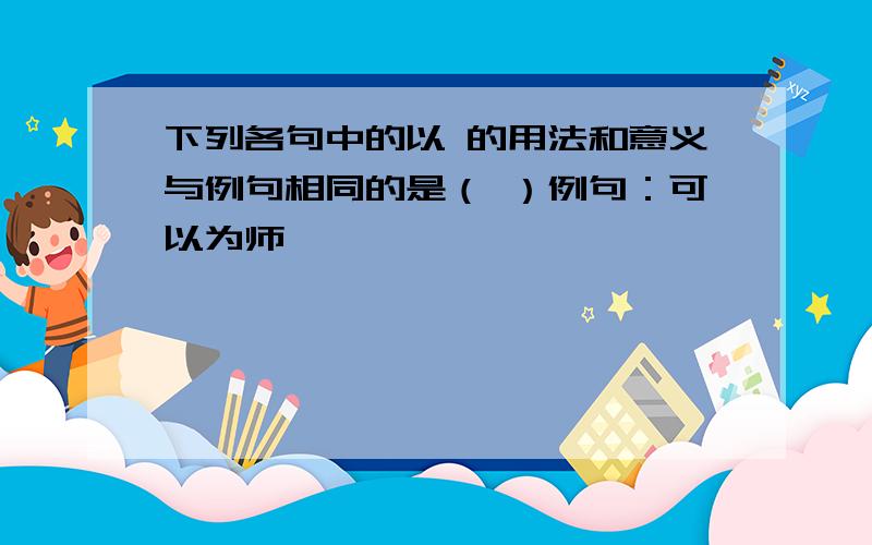 下列各句中的以 的用法和意义与例句相同的是（ ）例句：可以为师矣