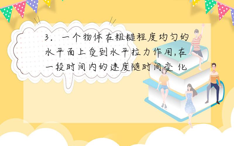 3．一个物体在粗糙程度均匀的水平面上受到水平拉力作用,在一段时间内的速度随时间变 化