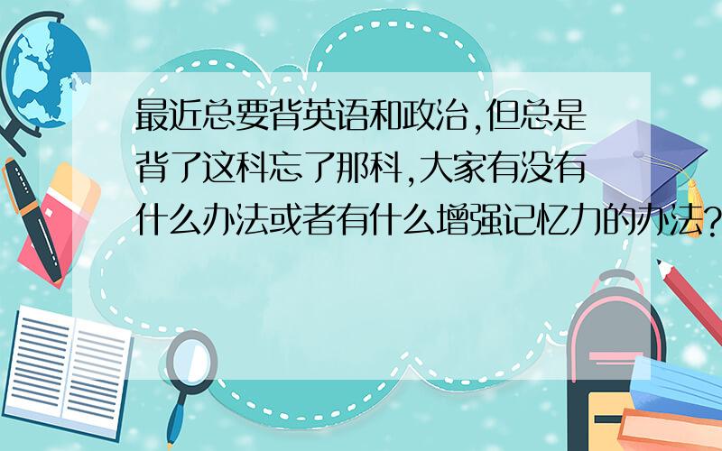 最近总要背英语和政治,但总是背了这科忘了那科,大家有没有什么办法或者有什么增强记忆力的办法?