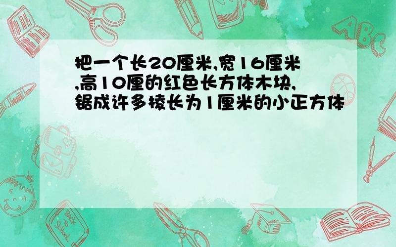 把一个长20厘米,宽16厘米,高10厘的红色长方体木块,锯成许多棱长为1厘米的小正方体