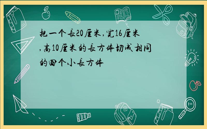 把一个长20厘米,宽16厘米,高10厘米的长方体切成相同的四个小长方体