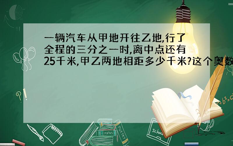 一辆汽车从甲地开往乙地,行了全程的三分之一时,离中点还有25千米,甲乙两地相距多少千米?这个奥数题咋写?