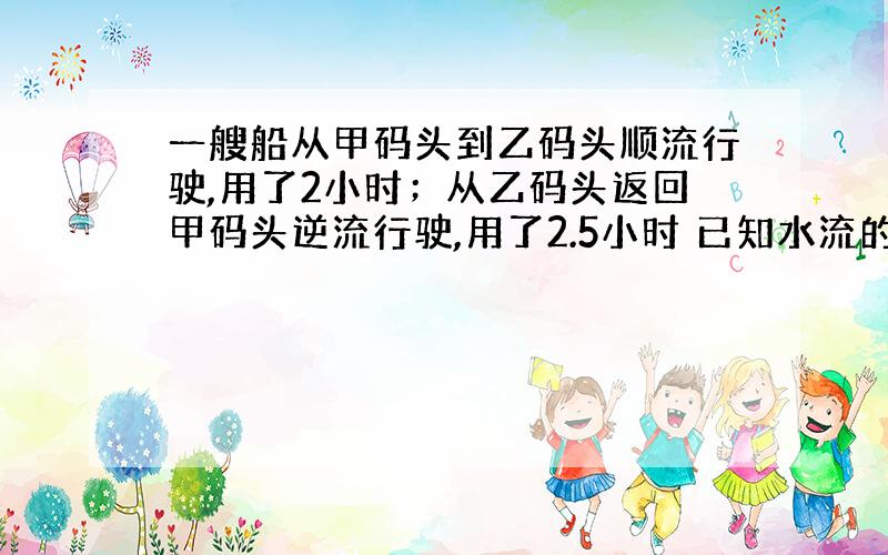 一艘船从甲码头到乙码头顺流行驶,用了2小时；从乙码头返回甲码头逆流行驶,用了2.5小时 已知水流的速度是3千米/时,求船