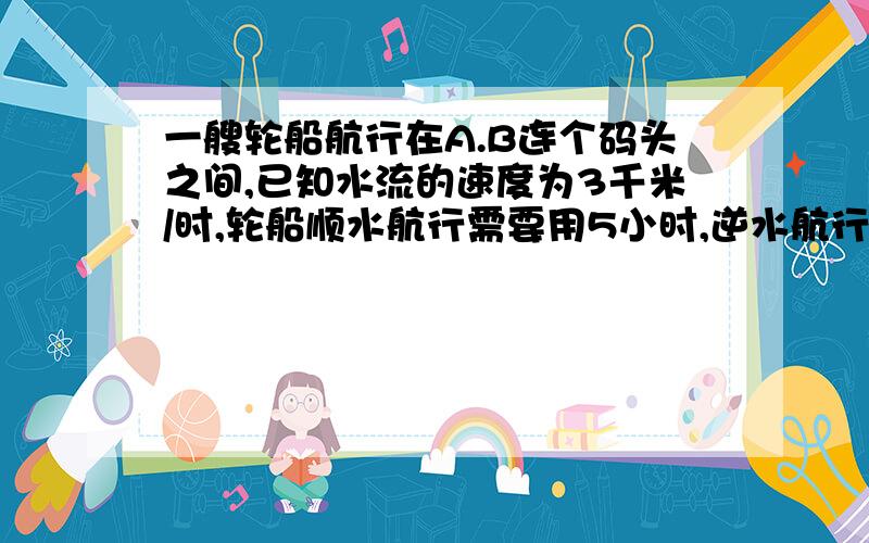 一艘轮船航行在A.B连个码头之间,已知水流的速度为3千米/时,轮船顺水航行需要用5小时,逆水航行需要用7小时