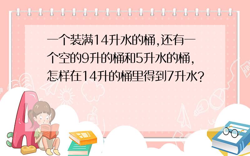 一个装满14升水的桶,还有一个空的9升的桶和5升水的桶,怎样在14升的桶里得到7升水?