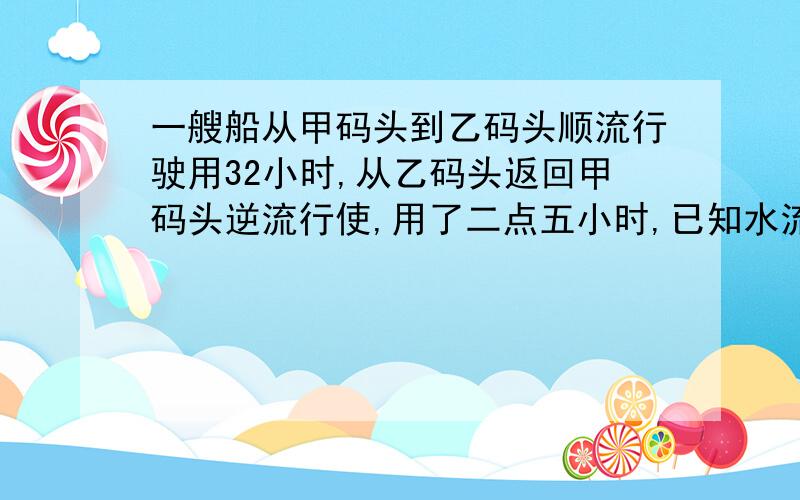 一艘船从甲码头到乙码头顺流行驶用32小时,从乙码头返回甲码头逆流行使,用了二点五小时,已知水流的速度为3千米每小时,求船