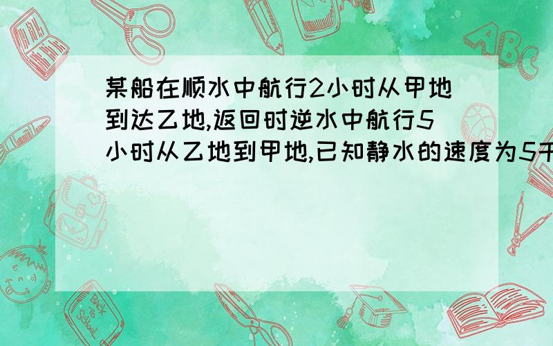 某船在顺水中航行2小时从甲地到达乙地,返回时逆水中航行5小时从乙地到甲地,已知静水的速度为5千米每小时,甲乙两地相距50