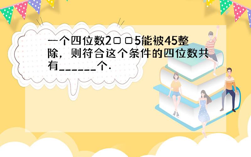 一个四位数2□□5能被45整除，则符合这个条件的四位数共有______个．