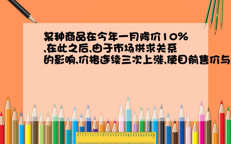 某种商品在今年一月降价10％,在此之后,由于市场供求关系的影响,价格连续三次上涨,使目前售价与一月降价前的价格相同,则这