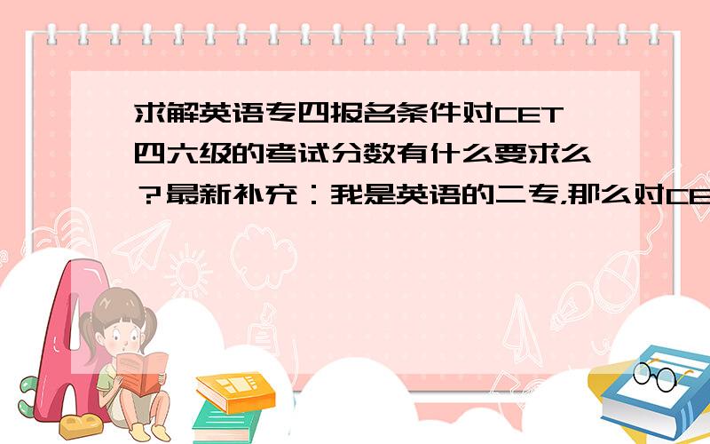 求解英语专四报名条件对CET四六级的考试分数有什么要求么？最新补充：我是英语的二专，那么对CET六级也要过600么？条件