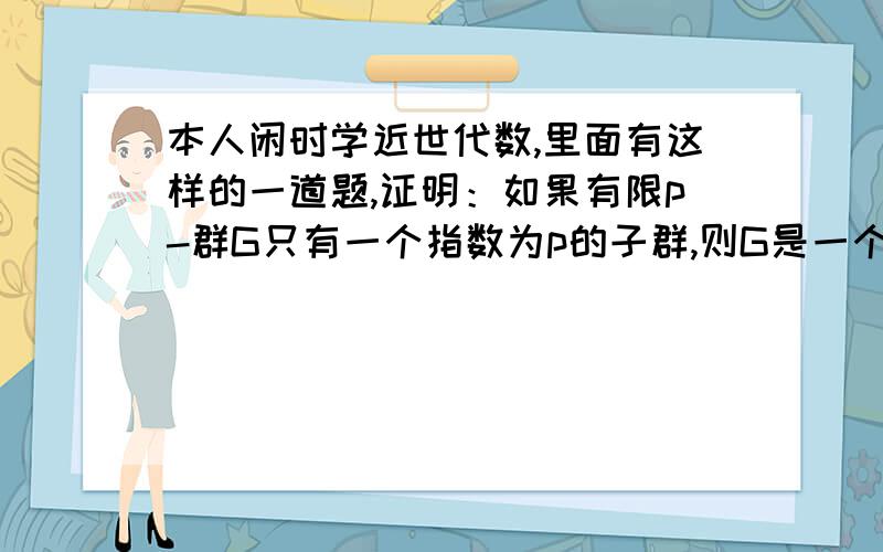 本人闲时学近世代数,里面有这样的一道题,证明：如果有限p-群G只有一个指数为p的子群,则G是一个循环群