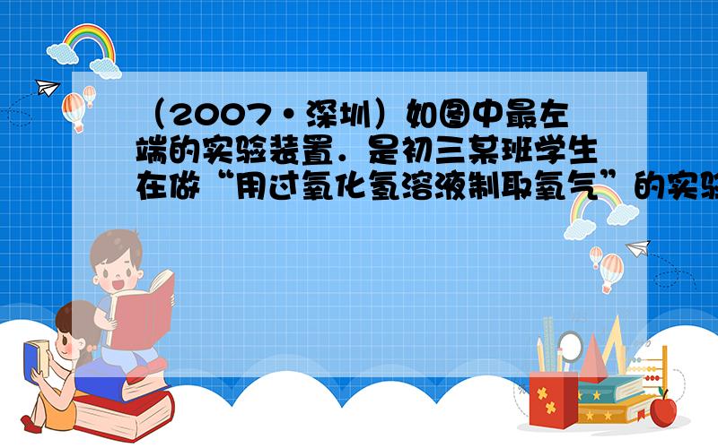 （2007•深圳）如图中最左端的实验装置．是初三某班学生在做“用过氧化氢溶液制取氧气”的实验时所设计的气体发生装置．